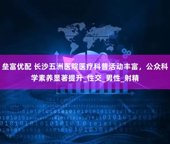 垒富优配 长沙五洲医院医疗科普活动丰富，公众科学素养显著提升_性交_男性_射精