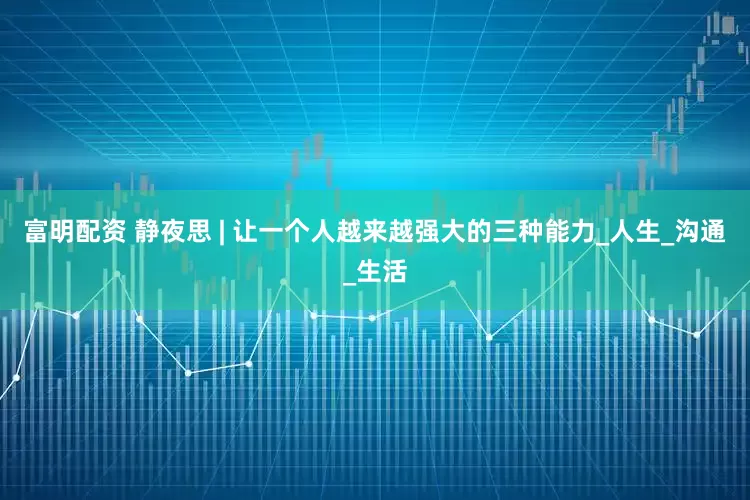 富明配资 静夜思 | 让一个人越来越强大的三种能力_人生_沟通_生活