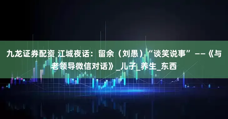 九龙证券配资 江城夜话：留余（刘愚）“谈笑说事” ——《与老领导微信对话》_儿子_养生_东西