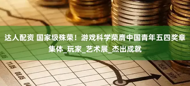 达人配资 国家级殊荣！游戏科学荣膺中国青年五四奖章集体_玩家_艺术展_杰出成就