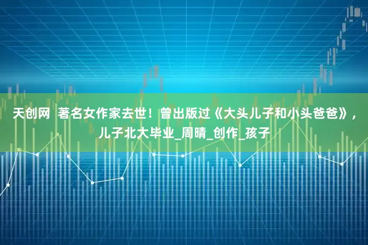 天创网  著名女作家去世！曾出版过《大头儿子和小头爸爸》，儿子北大毕业_周晴_创作_孩子