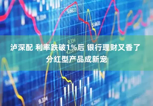 泸深配 利率跌破1%后 银行理财又香了 分红型产品成新宠