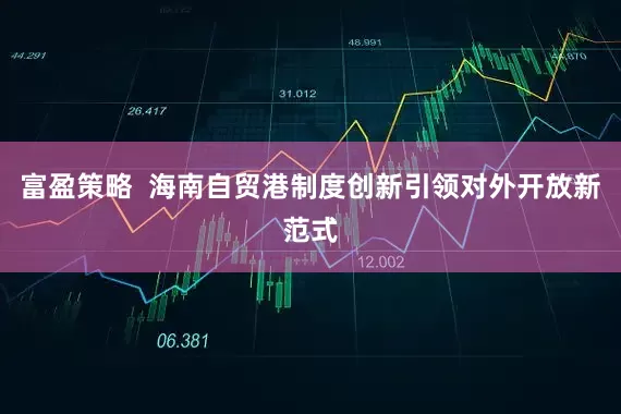 富盈策略  海南自贸港制度创新引领对外开放新范式