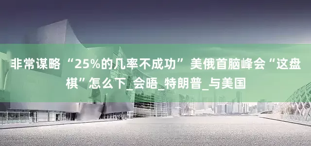 非常谋略 “25%的几率不成功” 美俄首脑峰会“这盘棋”怎么下_会晤_特朗普_与美国