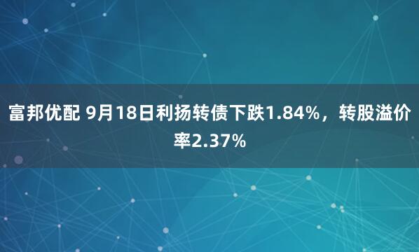 富邦优配 9月18日利扬转债下跌1.84%，转股溢价率2.37%