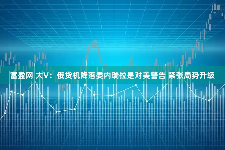 富盈网 大V：俄货机降落委内瑞拉是对美警告 紧张局势升级