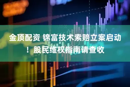金顶配资 锦富技术索赔立案启动！股民维权指南请查收