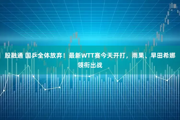 股融通 国乒全体放弃！最新WTT赛今天开打，雨果、早田希娜领衔出战