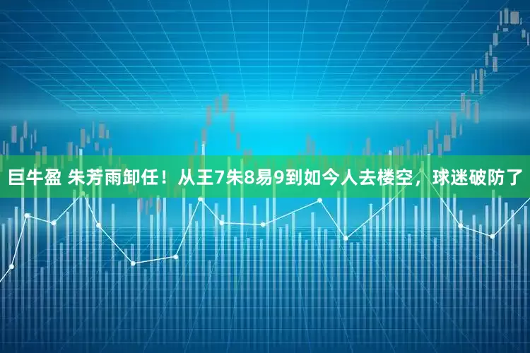 巨牛盈 朱芳雨卸任！从王7朱8易9到如今人去楼空，球迷破防了