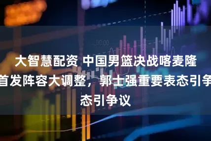 大智慧配资 中国男篮决战喀麦隆，首发阵容大调整，郭士强重要表态引争议